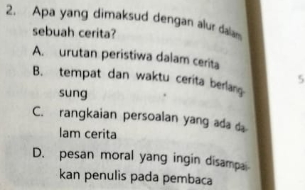 Apa yang dimaksud dengan alur dalam
sebuah cerita?
A. urutan peristiwa dalam cerita
5
B. tempat dan waktu cerita berlang
sung
C. rangkaian persoalan yang ada d
lam cerita
D. pesan moral yang ingin disampa
kan penulis pada pembaca