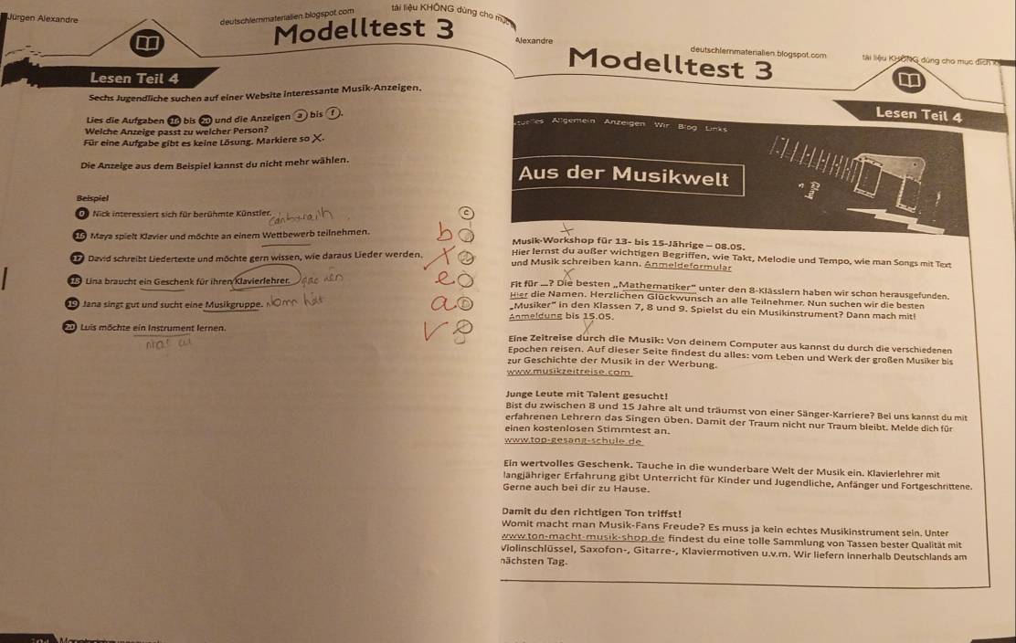 deutschlermaterialien blogspot. com
tài liệu KHÔNG dùng cho mụt
Modelltest 3
Jürgen Alexandre Alexandre Modelltest 3
deutschlermateralien blogspot com llài liệu KHÔNG đùng cho mục địch k1
Lesen Teil 4
Sechs Jugendliche suchen auf einer Website interessante Musik-Anzeigen.
Lies die Aufgaben ei bis 2 und die Anzeigen  ) bis  
Lesen Teil 4
Anfck
Welche Anzeige passt zu welcher Person?
Bog Lte
Für eine Aufgabe gibt es keine Lösung. Markiere so X.
C  ee
Die Anzeige aus dem Beispiel kannst du nicht mehr wählen.
Aus der Musikwelt
Beispiel
De Nick interessiert sich für berühmte Künstler
9 Maya spielt Klavier und möchte an einem Wettbewerb teilnehmen.
Musik-Workshop für 13- bis 15-Jährige - 08.05.
David schreibt Liedertexte und möchte gern wissen, wie daraus Lieder werden. Hier lernst du außer wichtigen Begriffen, wie Takt, Melodie und Tempo, wie man Songs mit Text
und Musik schreiben kann. Anmeldeformulär
Lina braucht ein Geschenk für ihren Klavierlehrer.
Fit für .? Die besten „Mathernatiker” unter den 8-Klässlern haben wir schon herausgefunden.
Hier die Namen. Herzlichen Glückwunsch an alle Teilnehmer. Nun suchen wir die besten
Jana singt gut und sucht eine Musikgruppe.
Musiker" in den Klassen 7, 8 und 9. Spielst du ein Musikinstrument? Dann mach mit!
Luis möchte ein Instrument lernen Anmeldung bis 15.05.
Eine Zeitreise durch die Musik: Von deinem Computer aus kannst du durch die verschiedenen
Epochen reisen. Auf dieser Seite findest du alles: vom Leben und Werk der großen Musiker bis
zur Geschichte der Musik in der Werbung.
www.musikzeitreise.com
Junge Leute mit Talent gesucht!
Bist du zwischen 8 und 15 Jahre alt und träumst von einer Sänger-Karriere? Bei uns kannst du mit
erfahrenen Lehrern das Singen üben. Damit der Traum nicht nur Traum bleibt. Melde dich für
einen kostenlosen Stimmtest an.
www.top-gesang-schule.de
Ein wertvolles Geschenk. Tauche in die wunderbare Welt der Musik ein. Klavierlehrer mit
langjähriger Erfahrung gibt Unterricht für Kinder und Jugendliche, Anfänger und Fortgeschrittene.
Gerne auch bei dir zu Hause.
Damit du den richtigen Ton triffst!
Womit macht man Musik-Fans Freude? Es muss ja kein echtes Musikinstrument sein. Unter
www ton-macht-musik-shop de findest du eine tolle Sammlung von Tassen bester Qualität mit
Violinschlüssel, Saxofon-, Gitarre-, Klaviermotiven u.v.m. Wir liefern Innerhalb Deutschlands am
nächsten Tag.