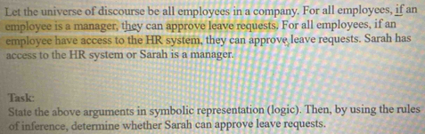 Let the universe of discourse be all employees in a company. For all employees, if an 
employce is a manager, they can approve leave requests. For all employees, if an 
employee have access to the HR system, they can approve leave requests. Sarah has 
access to the HR system or Sarah is a manager. 
Task: 
State the above arguments in symbolic representation (logic). Then, by using the rules 
of inference, determine whether Sarah can approve leave requests.