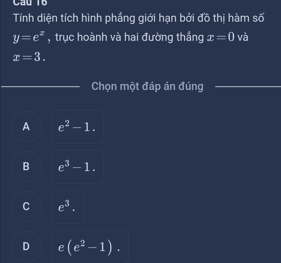 Tính diện tích hình phẳng giới hạn bởi đồ thị hàm số
y=e^x , trục hoành và hai đường thẳng x=0 và
x=3. 
Chọn một đáp án đúng
A e^2-1.
B e^3-1.
C e^3.
D e(e^2-1).