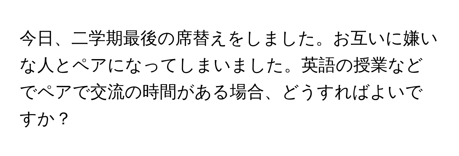 今日、二学期最後の席替えをしました。お互いに嫌いな人とペアになってしまいました。英語の授業などでペアで交流の時間がある場合、どうすればよいですか？