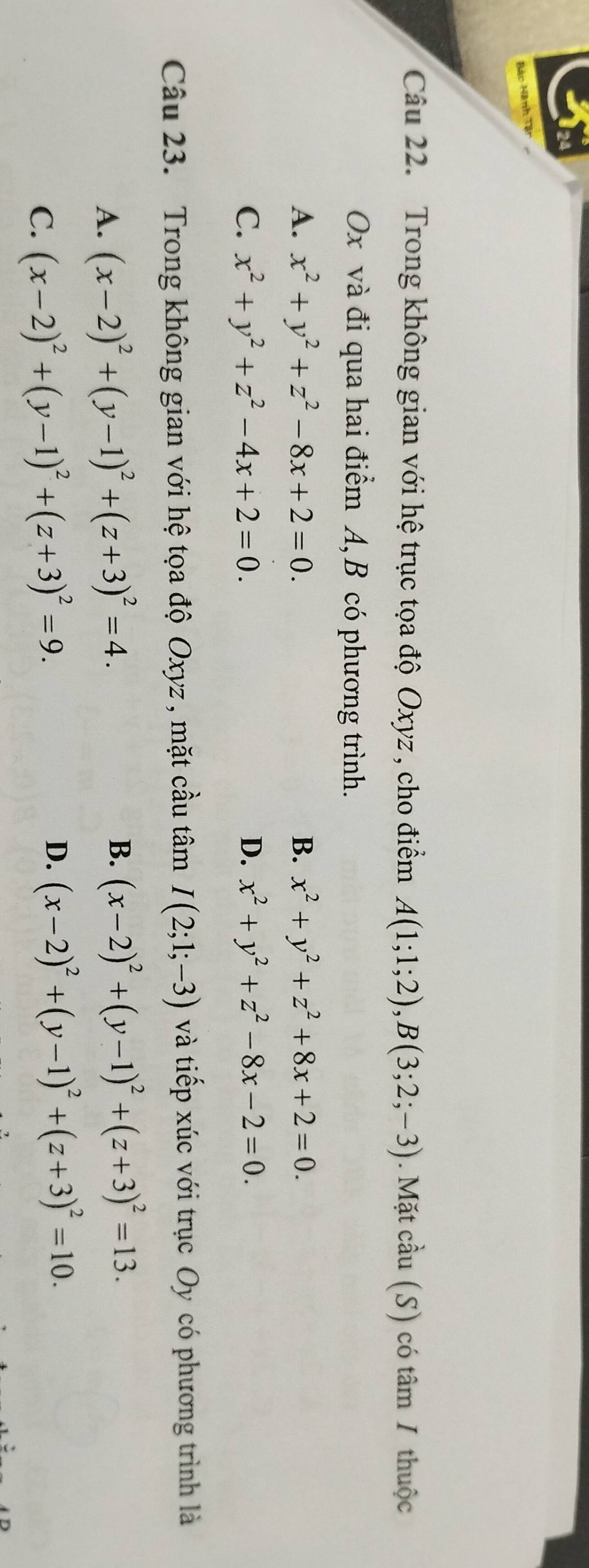 Bào Hành Tận
Cu 22. Trong không gian với hệ trục tọa độ Oxyz , cho điểm A(1;1;2), B(3;2;-3). Mặt cầu (S) có tâm 1 thuộc
Ox và đi qua hai điểm A, B có phương trình.
A. x^2+y^2+z^2-8x+2=0. B. x^2+y^2+z^2+8x+2=0.
C. x^2+y^2+z^2-4x+2=0. D. x^2+y^2+z^2-8x-2=0. 
Câu 23. Trong không gian với hệ tọa độ Oxyz , mặt cầu tâm I(2;1;-3) và tiếp xúc với trục Oy có phương trình là
A. (x-2)^2+(y-1)^2+(z+3)^2=4.
B. (x-2)^2+(y-1)^2+(z+3)^2=13.
C. (x-2)^2+(y-1)^2+(z+3)^2=9.
D. (x-2)^2+(y-1)^2+(z+3)^2=10.