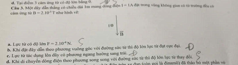 d. Tại điểm 3 cảm ứng từ cô độ lớn bằng 0.
Câu 3. Một dây dẫn thắng có chiều dài 1m mang dòng điện I=IA đặt trong vùng không gian có từ trường đều có
cảm ứng từ B=2.10^(-5) T như hình vẽ:
1②
vector B
a. Lực từ có độ lớn F=2.10^(-4)N.
b. Khi đặt đây dẫn theo phương vuông góc với đường sức từ thì độ lớn lực từ đạt cực đại.
c. Lực từ tác dụng lên dây có phương ngang hướng sang trái.
d. Khi di chuyển dòng điện theo phương song song với đường sức từ thì độ lớn lực từ thay đổi.
xe đạn (còn gọi là đinamô) đã tháo bỏ một phần vô