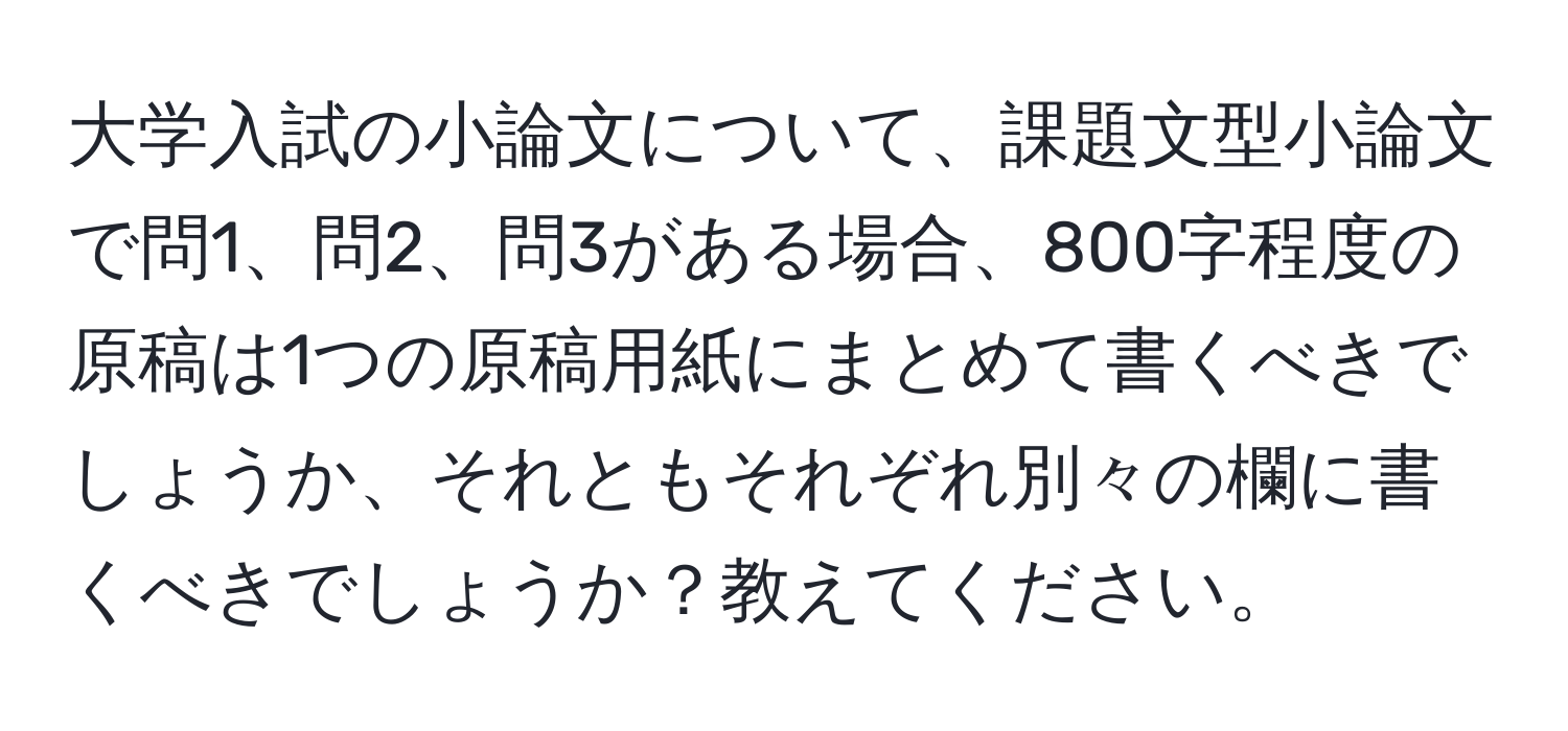 大学入試の小論文について、課題文型小論文で問1、問2、問3がある場合、800字程度の原稿は1つの原稿用紙にまとめて書くべきでしょうか、それともそれぞれ別々の欄に書くべきでしょうか？教えてください。