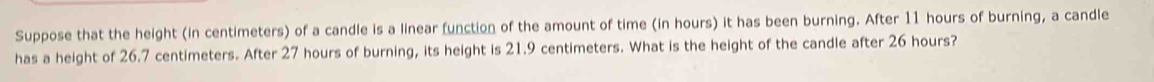 Suppose that the height (in centimeters) of a candle is a linear function of the amount of time (in hours) it has been burning. After 11 hours of burning, a candle 
has a height of 26.7 centimeters. After 27 hours of burning, its height is 21.9 centimeters. What is the height of the candle after 26 hours?