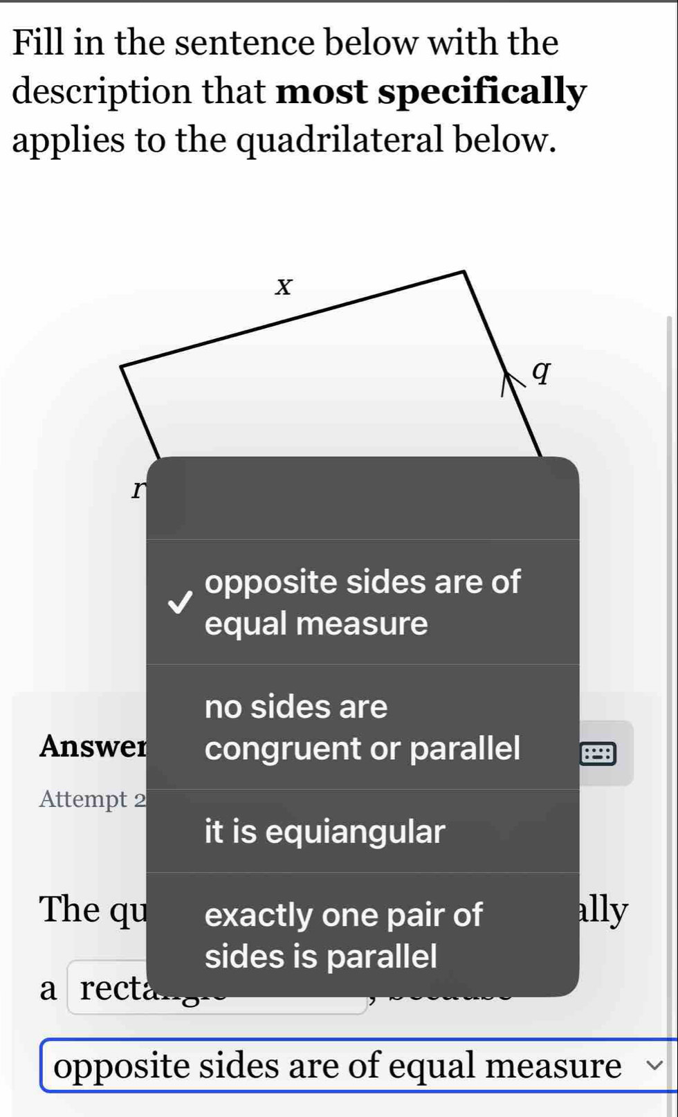 Fill in the sentence below with the
description that most specifically
applies to the quadrilateral below.
r
opposite sides are of
equal measure
no sides are
Answer congruent or parallel
Attempt 2
it is equiangular
The qu exactly one pair of ally
sides is parallel
a recta
opposite sides are of equal measure