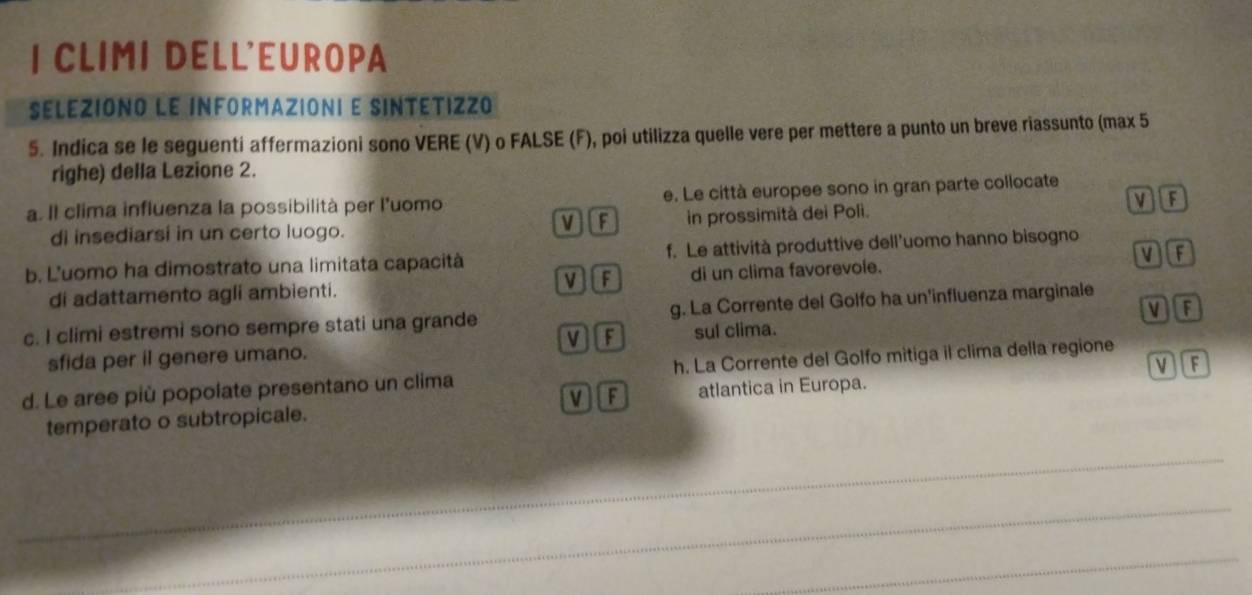 CLIMI DELL'EUROPA
SELEZIONO LE INFORMAZIONI E SINTETIZZO
5. Indica se le seguenti affermazioni sono VERE (V) o FALSE (F), poi utilizza quelle vere per mettere a punto un breve riassunto (max 5
righe) della Lezione 2.
a. Il clima influenza la possibilità per l'uomo e. Le città europee sono in gran parte collocate
VF
V [F
di insediarsi in un certo luogo. in prossimità dei Poli.
b. L'uomo ha dimostrato una limitata capacità f. Le attività produttive dell’uomo hanno bisogno
di adattamento agli ambienti. V][F di un clima favorevole. VF
c. I climi estremi sono sempre stati una grande g. La Corrente del Golfo ha un'influenza marginale
V][F
sfida per il genere umano. sul clima. MF
d. Le aree più popolate presentano un clima h. La Corrente del Golfo mitiga il clima della regione
temperato o subtropicale. v f atlantica in Europa. VF