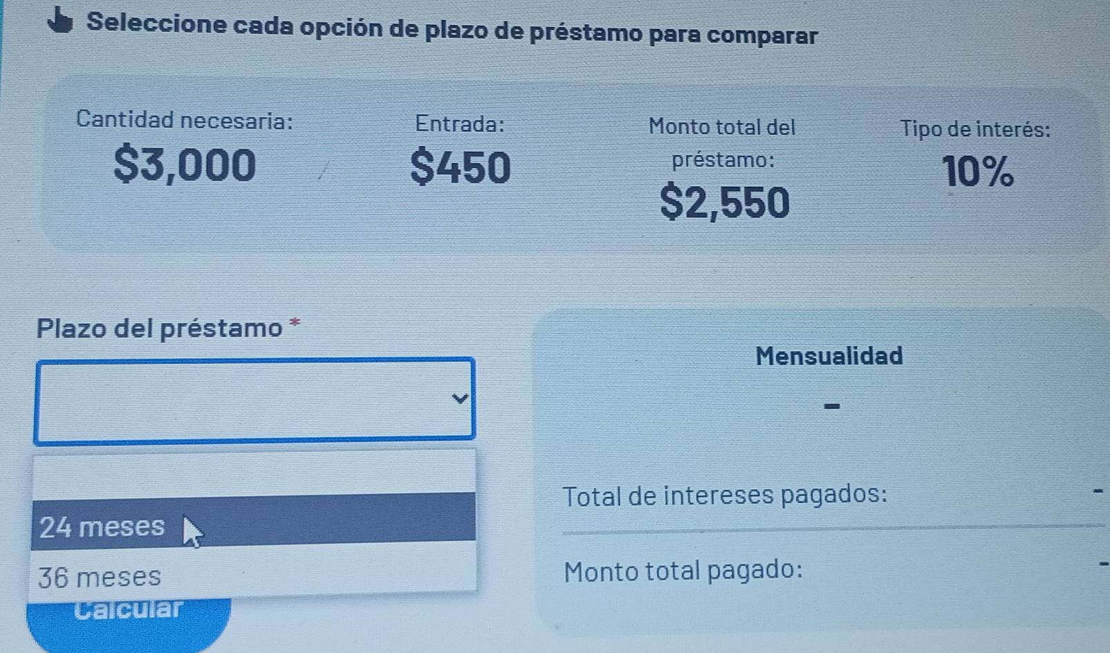 Seleccione cada opción de plazo de préstamo para comparar
Cantidad necesaria: Entrada: Monto total del Tipo de interés:
$3,000 $450 préstamo:
10%
$2,550
Plazo del préstamo *
Mensualidad
Total de intereses pagados:
24 meses
36 meses Monto total pagado:
Calcular