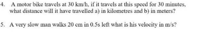 A motor bike travels at 30 km/h, if it travels at this speed for 30 minutes, 
what distance will it have travelled a) in kilometres and b) in meters? 
5. A very slow man walks 20 cm in 0.5s left what is his velocity in m/s?