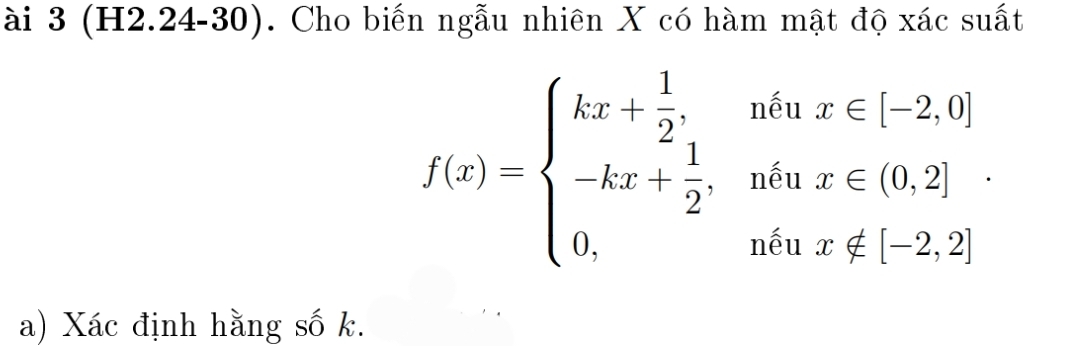 ài 3 (H2.24-30). Cho biến ngẫu nhiên X có hàm mật độ xác suất
f(x)=beginarrayl kx+ 1/2 ,whenx∈ [-2,0] -kx+ 1/2 ,whenx∈ (0,2] 0,whenx∉ [-2,2]endarray.. 
a) Xác định hằng số k.