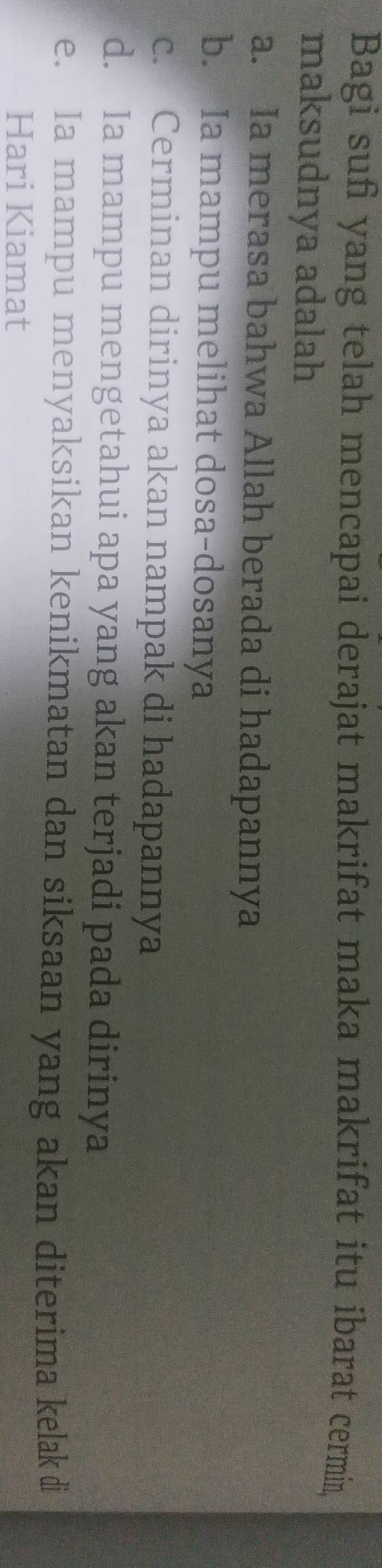 Bagi sufi yang telah mencapai derajat makrifat maka makrifat itu ibarat cermin,
maksudnya adalah
a. Ia merasa bahwa Allah berada di hadapannya
b. Ia mampu melihat dosa-dosanya
c. Cerminan dirinya akan nampak di hadapannya
d. Ia mampu mengetahui apa yang akan terjadi pada dirinya
e. Ia mampu menyaksikan kenikmatan dan siksaan yang akan diterima kelak di
Hari Kiamat