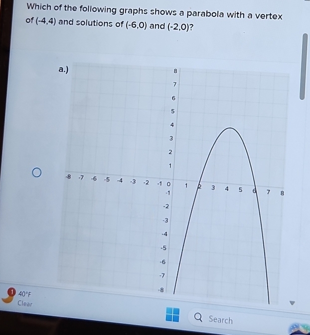 Which of the following graphs shows a parabola with a vertex 
of (-4,4) and solutions of (-6,0) and (-2,0) 7
40°F
Clear Search