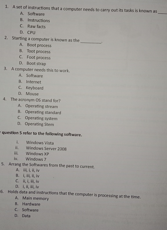 A set of instructions that a computer needs to carry out its tasks is known as
A. Software
_
B. Instructions
C. Raw facts
D. CPU
2. Starting a computer is known as the
_、 .
A. Boot process
B. Toot process
C. Foot process
D. Boot strap
3. A computer needs this to work.
A. Software
B. Internet
C. Keyboard
D. Mouse
4. The acronym OS stand for?
A. Operating stream
B. Operating standard
C. Operating system
D. Operating Stem
r question 5 refer to the following software.
i. Windows Vista
ii. Windows Server 2008
iii. Windows XP
iv. Windows 7
5. Arrang the Softwares from the past to current.
A. iii, i, ii, iv
B. i, iii, ii, iv
C. ii, i, iii, iv
D. i, ii, iii, iv
6. Holds data and instructions that the computer is processing at the time.
A. Main memory
B. Hardware
C. Software
D. Data