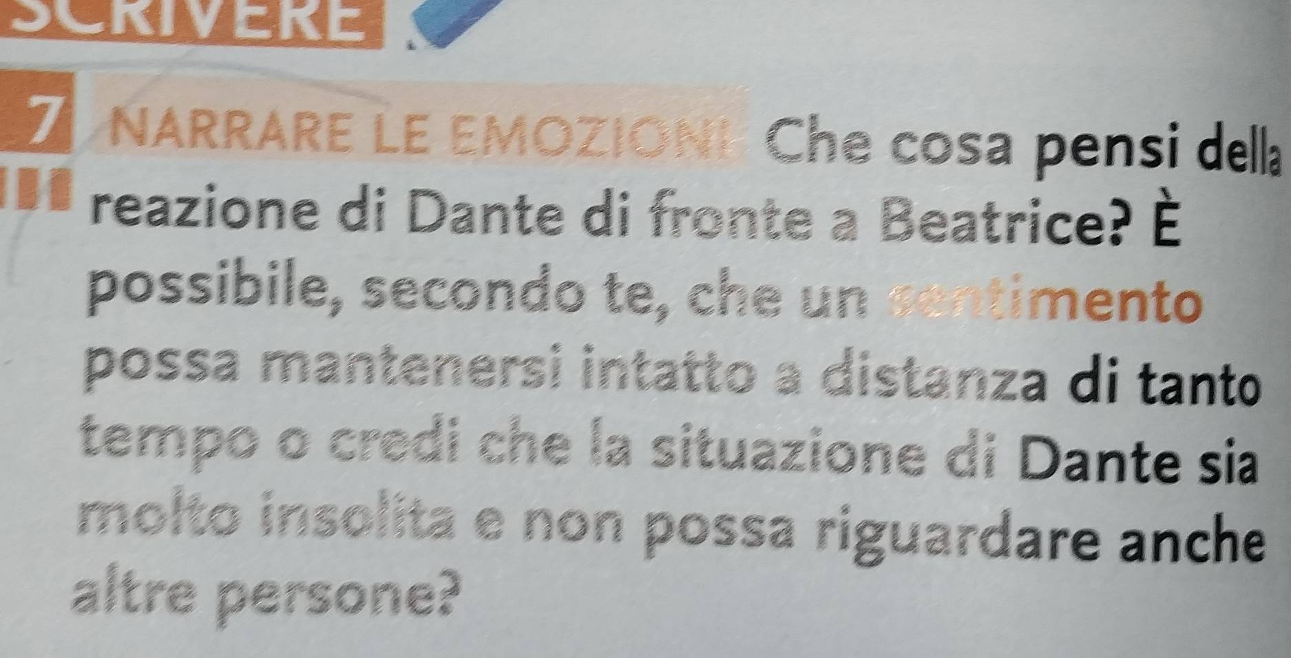 SCRIVERE 
Z NARRARE LE EMOZIONI Che cosa pensi della 
reazione di Dante di fronte a Beatrice? hat E
possibile, secondo te, che un centimento 
possa mantenersi intatto a distanza di tanto 
tempo o credi che la situazione di Dante sia 
molto insolita e non possa riguardare anche 
altre persone?