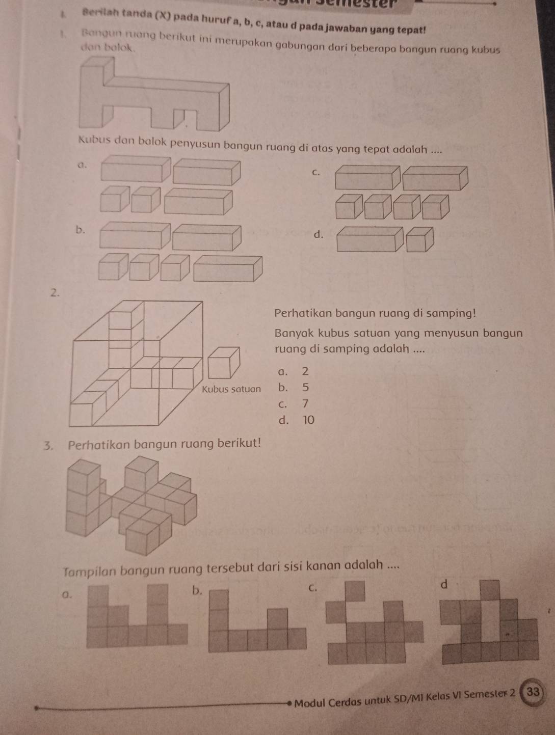 ester
Serilah tanda (X) pada huruf a, b, c, atau d pada jawaban yang tepat!
Bangun ruang berikut ini merupakan gabungan dari beberapa bangun ruang kubus
dan balok.
Kubus dan balok penyusun bangun ruang di atas yang tepat adalah ....
a.
C.
b.
d.
2.
Perhatikan bangun ruang di samping!
Banyak kubus satuan yang menyusun bangun
ruang di samping adalah ....
a. 2
b. 5
c. 7
d. 10
3. Perhatikan bangun ruang berikut!
Tampilan bangun ruang tersebut dari sisi kanan adalah ....
a.
b.
C.
d
Modul Cerdas untuk SD/MI Kelas VI Semester 2 33