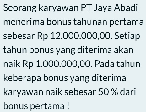 Seorang karyawan PT Jaya Abadi 
menerima bonus tahunan pertama 
sebesar Rp 12.000.000,00. Setiap 
tahun bonus yang diterima akan 
naik Rp 1.000.000,00. Pada tahun 
keberapa bonus yang diterima 
karyawan naik sebesar 50 % dari 
bonus pertama !