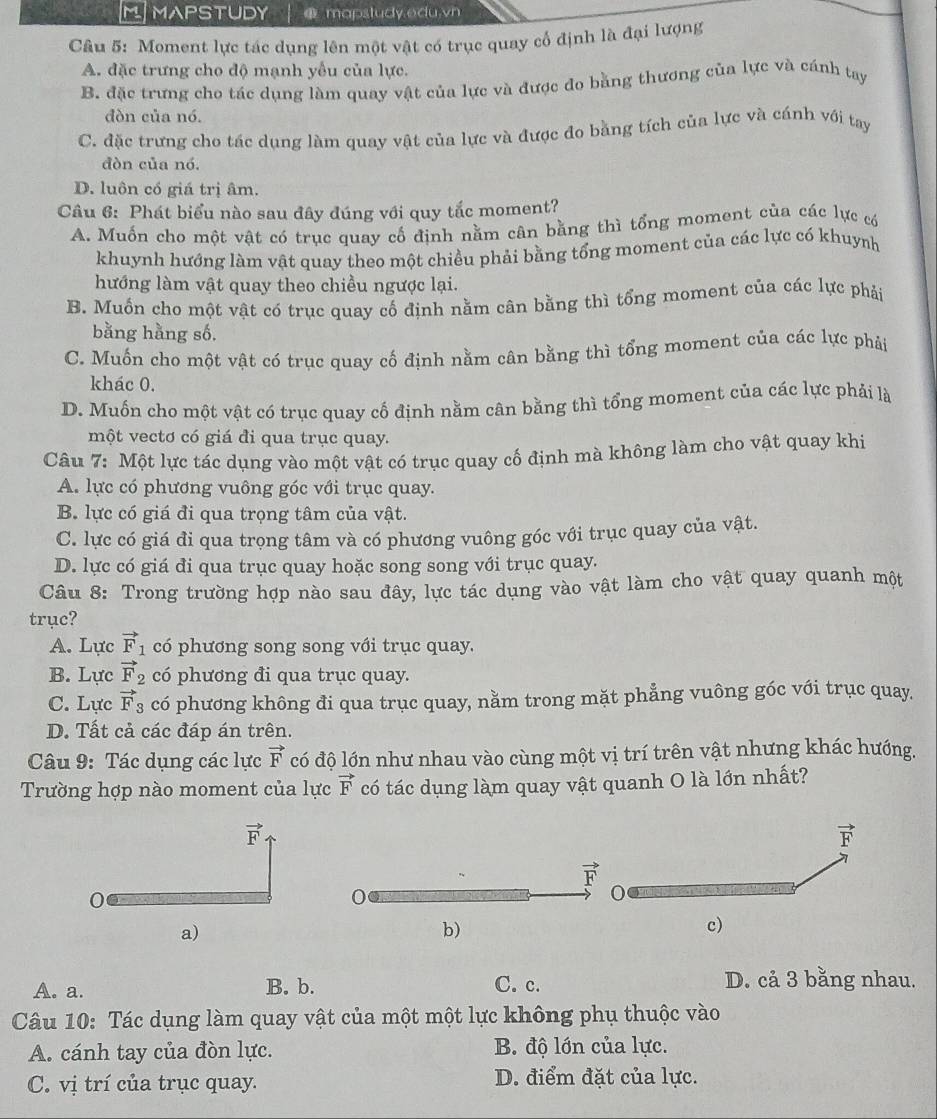 MAPSTUDY  mapstudy.edu.vn
Câu 5: Moment lực tác dụng lên một vật có trục quay cổ định là đại lượng
A. đặc trưng cho độ mạnh yểu của lực.
B. đặc trưng cho tác dụng làm quay vật của lực và được đo bằng thương của lực và cánh tay
đòn của nó.
C. đặc trưng cho tác dụng làm quay vật của lực và được đo bằng tích của lực và cánh với tay
đòn của nó.
D. luôn có giá trị âm.
Câu 6: Phát biểu nào sau đây đúng với quy tắc moment?
A. Muốn cho một vật có trục quay cố định nằm cân bằng thì tổng moment của các lực có
khuynh hướng làm vật quay theo một chiều phải bằng tổng moment của các lực có khuynh
hướng làm vật quay theo chiều ngược lại.
B. Muốn cho một vật có trục quay cố định nằm cân bằng thì tổng moment của các lực phải
bằng hằng số.
C. Muốn cho một vật có trục quay cố định nằm cân bằng thì tổng moment của các lực phái
khác 0.
D. Muốn cho một vật có trục quay cố định nằm cân bằng thì tổng moment của các lực phải là
một vectơ có giá đi qua trục quay.
Câu 7: Một lực tác dụng vào một vật có trục quay cố định mà không làm cho vật quay khi
A. lực có phương vuông góc với trục quay.
B. lực có giá đi qua trọng tâm của vật.
C. lực có giá đi qua trong tâm và có phương vuông góc với trục quay của vật.
D. lực có giá đi qua trục quay hoặc song song với trục quay.
Câu 8: Trong trường hợp nào sau đây, lực tác dụng vào vật làm cho vật quay quanh một
trục?
A. Lực vector F_1 có phương song song với trục quay.
B. Lực vector F_2 có phương đi qua trục quay.
C. Lực vector F_3 có phương không đi qua trục quay, nằm trong mặt phẳng vuông góc với trục quay.
D. Tất cả các đáp án trên.
Câu 9: Tác dụng các lực vector F có độ lớn như nhau vào cùng một vị trí trên vật nhưng khác hướng.
Trường hợp nào moment của lực vector F có tác dụng làm quay vật quanh O là lớn nhất?
vector F
a)
b)
c)
A. a. B. b. C. c. D. cả 3 bằng nhau.
Câu 10: Tác dụng làm quay vật của một một lực không phụ thuộc vào
A. cánh tay của đòn lực. B. độ lớn của lực.
C. vị trí của trục quay. D. điểm đặt của lực.