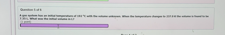 A gas system has an initial temperature of 192°C with the volume unknown. When the temperature changes to 237.0 K the volume is found to be
7.35 L. What was the initial volume in L? 
(1 point)
