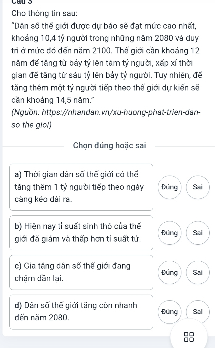 Cau 3
Cho thông tin sau:
"Dân số thế giới được dự báo sẽ đạt mức cao nhất,
khoảng 10, 4 tỷ người trong những năm 2080 và duy
trì ở mức đó đến năm 2100. Thế giới cần khoảng 12
năm để tăng từ bảy tỷ lên tám tỷ người, xấp xỉ thời
gian để tăng từ sáu tỷ lên bảy tỷ người. Tuy nhiên, để
tăng thêm một tỷ người tiếp theo thế giới dự kiến sẽ
cần khoảng 14, 5 năm.'
(Nguồn: https://nhandan.vn/xu-huong-phat-trien-dan-
so-the-gioi)
Chọn đúng hoặc sai
a) Thời gian dân số thế giới có thể
tăng thêm 1 tỷ người tiếp theo ngày Đúng Sai
càng kéo dài ra.
b) Hiện nay tỉ suất sinh thô của thế
giới đã giảm và thấp hơn tỉ suất tử. Đúng Sai
c) Gia tăng dân số thế giới đang Đúng Sai
chậm dần lại.
d) Dân số thế giới tăng còn nhanh
Đúng Sai
đến năm 2080.