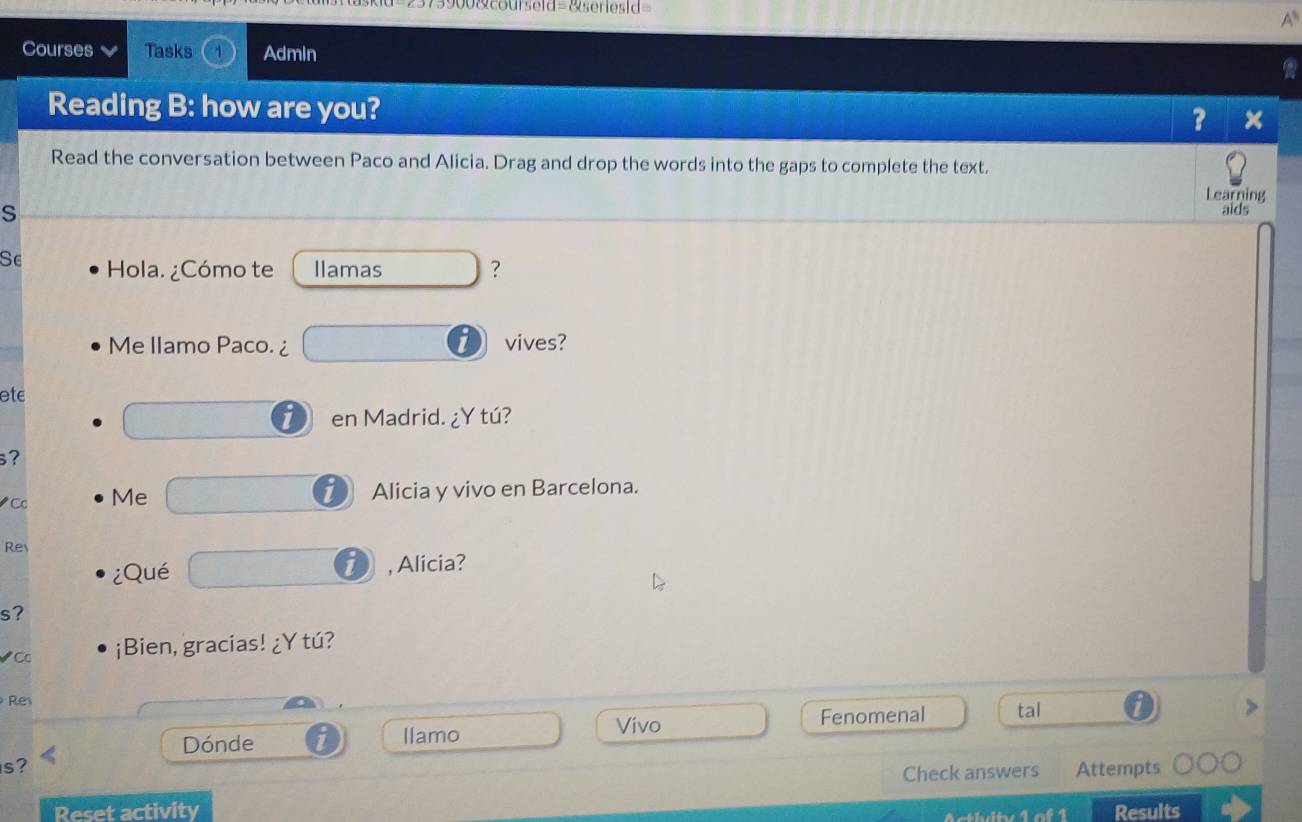 2373900&courseld=&seriesid= 
A 
Courses Tasks 4 Admin 
Reading B: how are you? 
? × 
Read the conversation between Paco and Alicia. Drag and drop the words into the gaps to complete the text. 
Learning 
S 
aids 
Se Hola. ¿Cómo te Ilamas □ ? 
Me llamo Paco.¿ □ vives? 
ete 
□ en Madrid. ¿Y tú? 
s? 
Cc Me □ Alicia y vivo en Barcelona. 
Re 
¿Qué □ i , Alicia? 
s? 
Cc ¡Bien, gracias! ¿Y tú? 
Re 
Dónde llamo □  Vivo □  Fenomenal tal 
s? Attempts 
Check answers 
Reset activity Results 
cthity 1 of 1