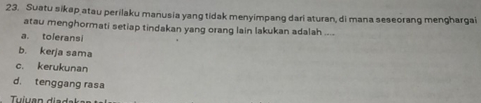 Suatu sikap atau perilaku manusia yang tidak menyimpang dari aturan, di mana seseorang menghargai
atau menghormati setiap tindakan yang orang lain lakukan adalah ....
a. toleransi
b. kerja sama
c. kerukunan
d. tenggang rasa
Tuiuan diad s