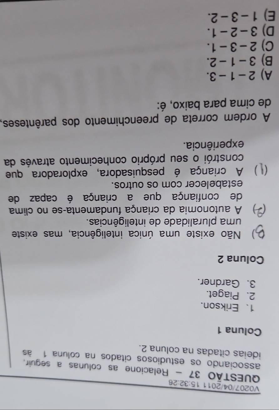 V0207/04/2011 15:32:26 
QUESTÃO 37 - Relacione as colunas a seguir,
associando os estudiosos citados na coluna 1 às
ideias citadas na coluna 2.
Coluna 1
1、 Erikson.
2. Piaget.
3. Gardner.
Coluna 2
) Não existe uma única inteligência, mas existe
uma pluralidade de inteligências.
) A autonomia da criança fundamenta-se no clima
de confiança que a criança é capaz de
estabelecer com os outros.
) A criança é pesquisadora, exploradora que
constrói o seu próprio conhecimento através da
experiência.
A ordem correta de preenchimento dos parênteses,
de cima para baixo, é:
A) 2-1-3.
B) 3-1-2.
C) 2-3-1.
D) 3-2-1.
E) 1-3-2.