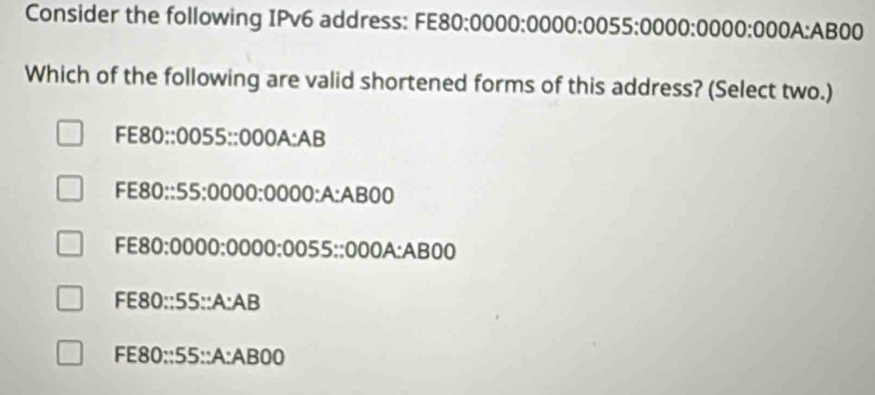 Consider the following IPv6 address: FE80:0000:0000: 0055 :0000:0000:000A: AB00
Which of the following are valid shortened forms of this address? (Select two.)
FE80:: 0055 :: 000A : AB
FE80::55: 0000 : 0000 :A: AB00
FE80: 0000 : 0000 : 0055 :: 000A : AB00
FE80:: 55 ::A: AB
FE80::55::A: AB00