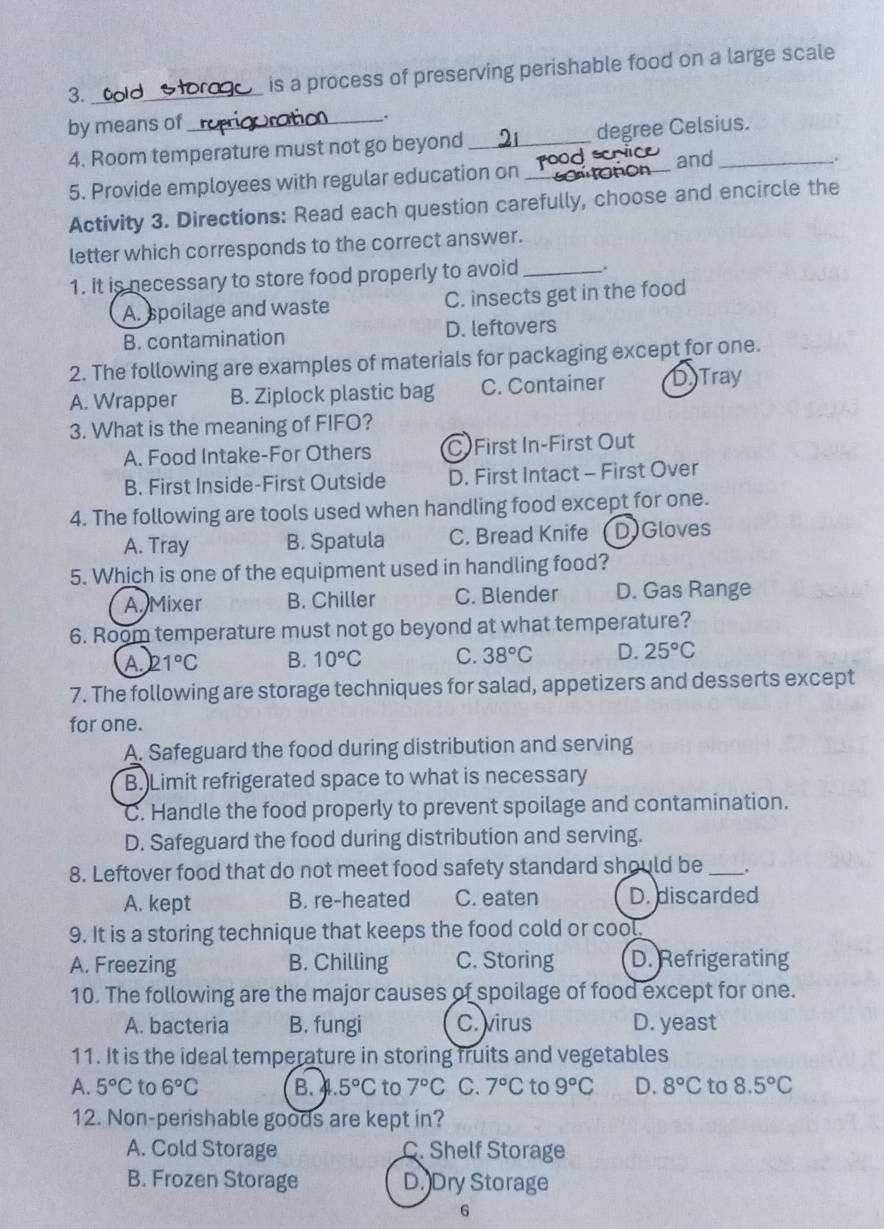 is a process of preserving perishable food on a large scale
3. _    
by means of _.
4. Room temperature must not go beyond _degree Celsius.
and
5. Provide employees with regular education on __.
Activity 3. Directions: Read each question carefully, choose and encircle the
letter which corresponds to the correct answer.
1. It is necessary to store food properly to avoid _.
A. spoilage and waste C. insects get in the food
B. contamination D. leftovers
2. The following are examples of materials for packaging except for one.
A. Wrapper B. Ziplock plastic bag C. Container DTray
3. What is the meaning of FIFO?
A. Food Intake-For Others C First In-First Out
B. First Inside-First Outside D. First Intact - First Over
4. The following are tools used when handling food except for one.
A. Tray B. Spatula C. Bread Knife D)Gloves
5. Which is one of the equipment used in handling food?
A. Mixer B. Chiller C. Blender D. Gas Range
6. Room temperature must not go beyond at what temperature?
A2 1°C B. 10°C C. 38°C D. 25°C
7. The following are storage techniques for salad, appetizers and desserts except
for one.
A. Safeguard the food during distribution and serving
B.)Limit refrigerated space to what is necessary
C. Handle the food properly to prevent spoilage and contamination.
D. Safeguard the food during distribution and serving.
8. Leftover food that do not meet food safety standard should be_
A. kept B. re-heated C. eaten D. discarded
9. It is a storing technique that keeps the food cold or cool.
A. Freezing B. Chilling C. Storing D. Refrigerating
10. The following are the major causes of spoilage of food except for one.
A. bacteria B. fungi C. virus D. yeast
11. It is the ideal temperature in storing fruits and vegetables
A. 5°C to 6°C B...5°C to 7°C C. 7°C to 9°C D. 8°C to 8.5°C
12. Non-perishable goods are kept in?
A. Cold Storage C. Shelf Storage
B. Frozen Storage D.)Dry Storage
6