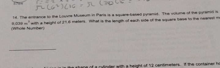 576π
14. The entrance to the Louvre Museum in Paris is a square-based pyramid. The volume of the pyramid is
9.039m^3 with a height of 21.6 meters. What is the length of each side of the square base to the nearest m
(Whole Number) 
_ 
ne of a cylinder with a height of 12 centimeters. If the container he