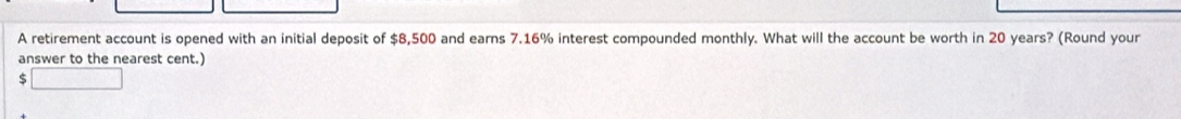 A retirement account is opened with an initial deposit of $8,500 and earns 7.16% interest compounded monthly. What will the account be worth in 20 years? (Round your 
answer to the nearest cent.)
$ □