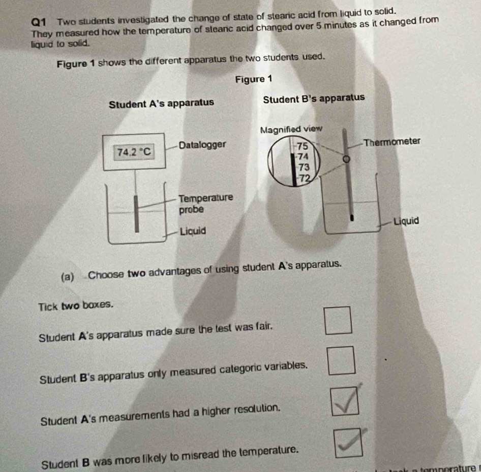Two students investigated the change of state of stearic acid from liquid to solid.
They measured how the temperature of steanc acid changed over 5 minutes as it changed from
liquid to solid.
Figure 1 shows the different apparatus the two students used.
Figure 1
Student A's apparatus Student B' s apparatus
Magnified view
74.2°C Datalogger 75 Thermometer
74 。
73
72
Temperature
probe
Liquid Liquid
(a) Choose two advantages of using student A's apparatus.
Tick two baxes.
Student A's apparatus made sure the test was fair,
Student B's apparatus only measured categoric variables.
Student A's measurements had a higher resolution.
Student B was more likely to misread the temperature.
