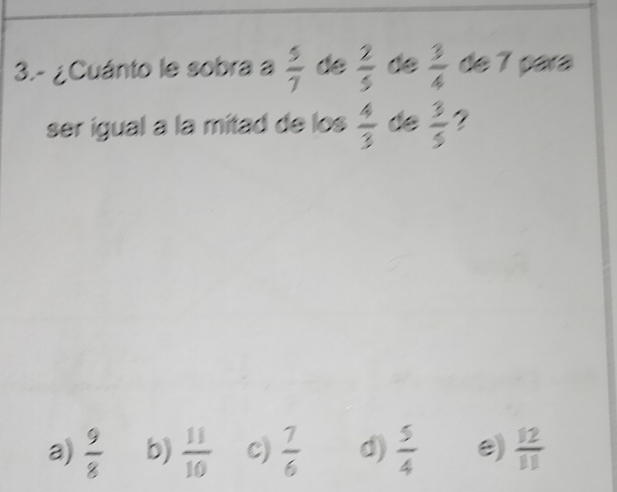 3.- ¿Cuánto le sobra a  5/7  de  2/5  de  3/4  de 7 para
ser igual a la mitad de los  4/3  de  3/5  ?
a)  9/8  b)  11/10  c)  7/6  d)  5/4  e)  12/11 