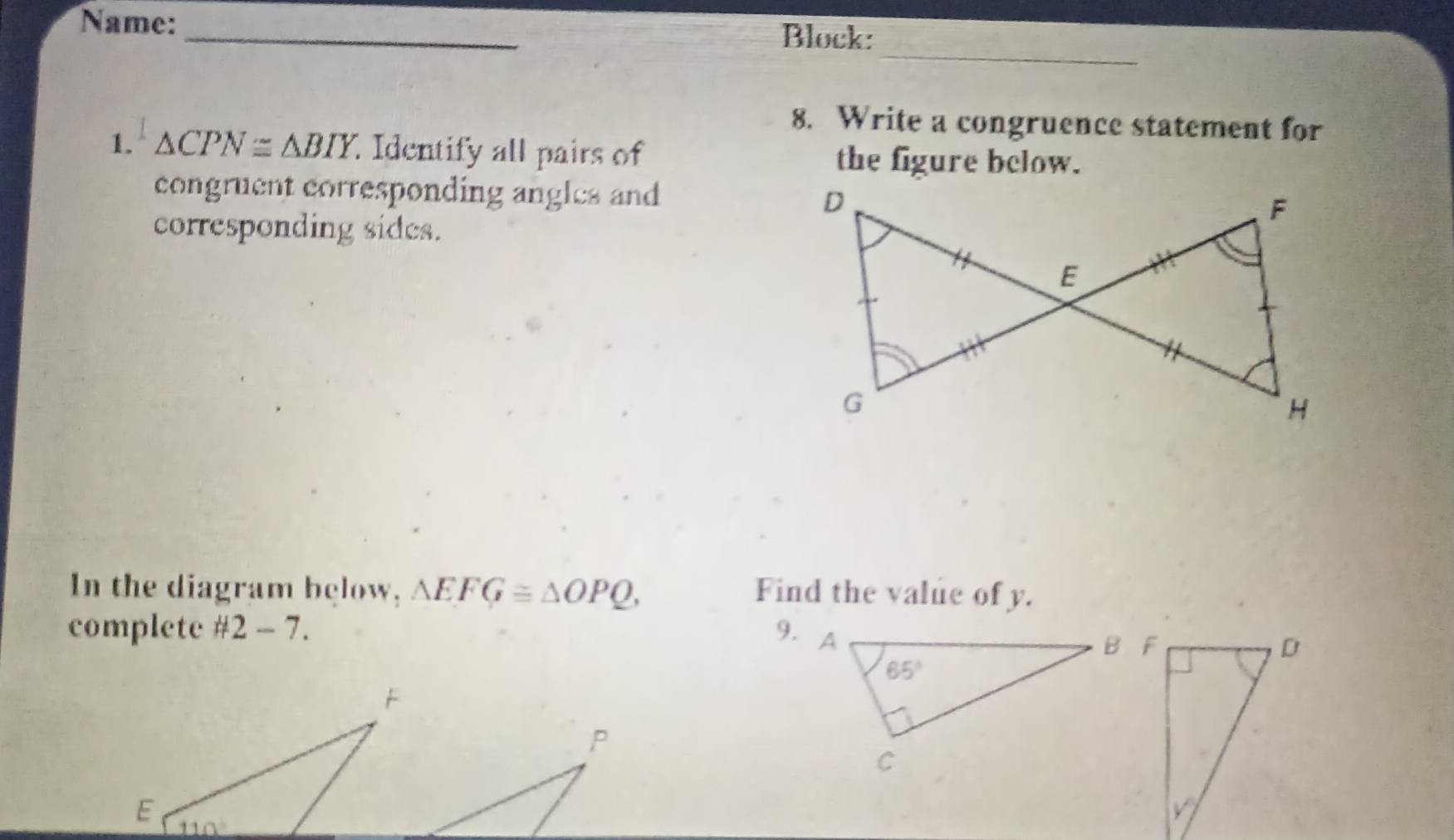 Name:_ Block:
_
8. Write a congruence statement for
1. △ CPN≌ △ BIY Identify all pairs of the figure bclow.
congruent corresponding angles and
corresponding sides.
In the diagram below, △ EFG≌ △ OPQ, Find the value of y.
complete # 2-7. 9.