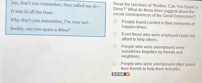 Read the last lines of 'Brother, Can You Spare a
Bay, don't you remember, they called me Al— Dime?" What do these lines suggest about the
It was Al all the time. social consequences of the Great Depression?
Why don't you remember, I'm your pal— People found comfort in their memories of
happier times.
Buddy, can you spare a dime? Even those who were employed could not
afford to help others.
People who were unemployed were
sometimes forgotten by friends and
neighbors.
People who were unemployed often asked
their friends to help them find jobs.
DONE Y