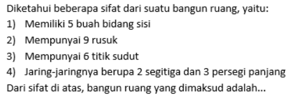 Diketahui beberapa sifat dari suatu bangun ruang, yaitu: 
1) Memiliki 5 buah bidang sisi 
2) Mempunyai 9 rusuk 
3) Mempunyai 6 titik sudut 
4) Jaring-jaringnya berupa 2 segitiga dan 3 persegi panjang 
Dari sifat di atas, bangun ruang yang dimaksud adalah...