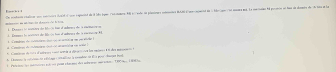 On souhaite réaliser une mémoire RAM d'une capacité de 8 Mo (que l'on notera M) à l'aide de plusieurs mémoires RAM d'une capacité de 1 Mo (que l'on notera s). La mémoire M possède un bas de donnée de 16 bits et la 
mémaire m un bus de donnée de 8 bits. 
1. Donnez le nombre de fils du bus d'adresse de la mémoire m. 
2. Donnez le nombre de fils du bus d'adresse de la mémoire M. 
3. Combien de mémoires doit-on assembler en parallèle ? 
4. Combien de mémoires doit-on assembler en série ? 
5. Combien de bits d'adresse vont servir à déterminer les entrées CS des mémoires 7 
6. Donnez le schéma de cáblage (détaillez le nombre de fils pour chaque bus). 
7. Précises les mémoires actives pour chacune des adresses suivantes : 7595A; 4, 23E034