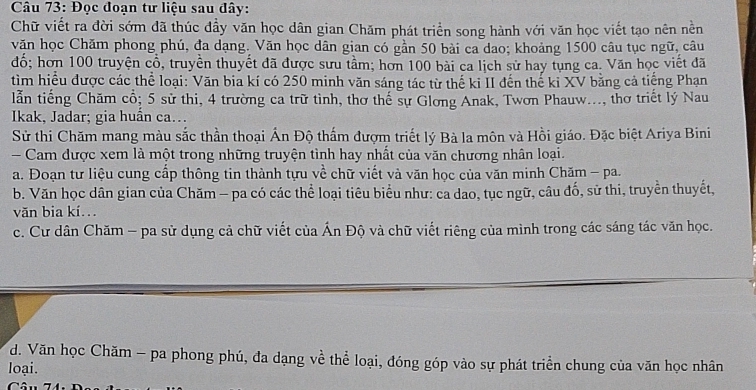 Đọc đoạn tư liệu sau đây:
Chữ viết ra đời sớm đã thúc đầy văn học dân gian Chăm phát triển song hành với văn học viết tạo nên nền
văn học Chăm phong phú, đa dạng. Văn học dân gian có gần 50 bài ca dao; khoảng 1500 câu tục ngữ, câu
đổ; hơn 100 truyện cổ, truyền thuyết đã được sưu tầm; hơn 100 bài ca lịch sử hay tụng ca. Văn học viết đã
tìm hiểu được các thể loại: Văn bia kí có 250 minh văn sáng tác từ thế ki II đến thế ki XV bằng cả tiếng Phạn
lẫn tiếng Chăm cổ; 5 sử thi, 4 trường ca trữ tình, thơ thế sự Glơng Anak, Twơn Phauw..., thơ triết lý Nau
Ikak, Jadar; gia huần ca..
Sử thi Chăm mang màu sắc thần thoại Ấn Độ thấm đượm triết lý Bà la môn và Hồi giáo. Đặc biệt Ariya Bini
Cam được xem là một trong những truyện tình hay nhất của văn chương nhân loại.
a. Đoạn tư liệu cung cấp thông tin thành tựu về chữ viết và văn học của văn minh Chăm - pa.
b. Văn học dân gian của Chăm - pa có các thể loại tiêu biểu như: ca dao, tục ngữ, câu đố, sử thi, truyền thuyết,
văn bia kí.
c. Cư dân Chăm - pa sử dụng cả chữ viết của Ấn Độ và chữ viết riêng của mình trong các sáng tác văn học.
d. Văn học Chăm - pa phong phú, đa dạng về thể loại, đóng góp vào sự phát triển chung của văn học nhân
loại.