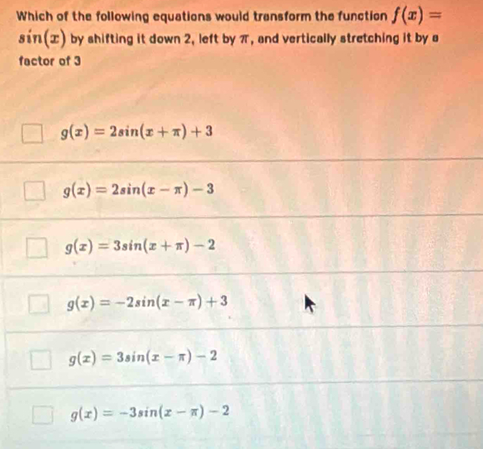 Which of the following equations would transform the function f(x)=
sin (x) by shifting it down 2, left by π, and vertically stretching it by s
factor of 3
g(x)=2sin (x+π )+3
g(x)=2sin (x-π )-3
g(x)=3sin (x+π )-2
g(x)=-2sin (x-π )+3
g(x)=3sin (x-π )-2
g(x)=-3sin (x-π )-2