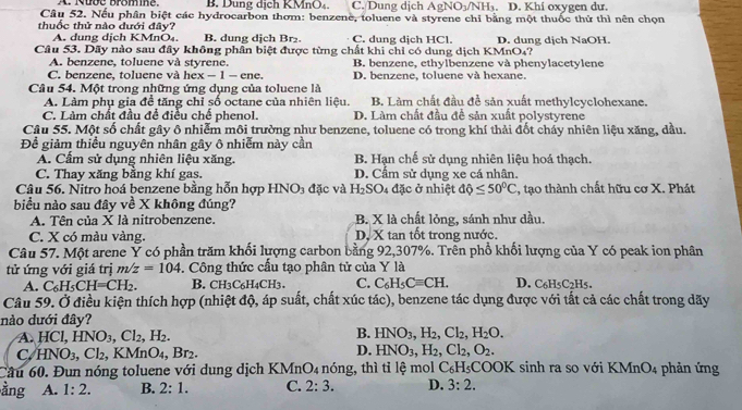 A. Nưde bromine. C. Dung dịch AgNO_3/NH_3. D. Khi oxygen dư.
Câu 52. Nếu phân biệt các hydrocarbon thơm: benzene, toluene và styrene chỉ bằng một thuốc thứ thì nên chọn
thuốc thử nào đưới đây?
A. dung dịch KMnO₄, B. dung dịch Br₂ C. dung dịch HCl
Câu 53. Dãy nào sau đây không phân biệt được từng chất khi chỉ có dung dịch KMnO₄? D. dung dịch NaOH.
A. benzene, toluene và styrene.
C. benzene, toluene và hé x-1-cn e B. benzene, ethylbenzene và phenylacetylene
D. benzene, toluene và hexane.
Câu 54. Một trong những ứng dụng của toluene là B. Làm chất đầu đề sản xuất methylcyclohexane.
A. Làm phụ gia đề tăng chỉ số octane của nhiên liệu,
C. Làm chất đầu để điều chế phenol. D. Làm chất đầu để sản xuất polystyrene
Câu 55. Một số chất gây ô nhiễm môi trường như benzene, toluene có trong khí thải đốt chấy nhiên liệu xăng, dầu.
Để giảm thiều nguyên nhân gây ô nhiễm này cần
A. Cẩm sử dụng nhiên liệu xăng. B. Hạn chế sử dụng nhiên liệu hoá thạch.
C. Thay xăng bằng khí gas. D. Cầm sử dụng xe cá nhân.
Câu 56. Nitro hoá benzene bằng hỗn hợp HNO_3 đặc và H_2SO_4 đặc ở nhiệt dphi ≤ 50°C 2, tạo thành chất hữu cơ X. Phát
biểu nào sau đây về X không đúng?
A. Tên của X là nitrobenzene. B. X là chất lỏng, sánh như dầu.
C. X có màu vàng. D. X tan tốt trong nước.
Câu 57. Một arene Ý có phần trăm khối lượng carbon bằng 92,307%. Trên phổ khối lượng của Y có peak ion phân
tử ứng với giá trị m/z=104 -. Công thức cấu tạo phân tử của Y là D. C6H5C2H5.
A. C_6H_5CH=CH_2. B. CH3C6H4CH3. C. C_6H_5Cequiv CH.
Câu 59. Ở điều kiện thích hợp (nhiệt độ, áp suất, chất xúc tác), benzene tác dụng được với tất cả các chất trong dãy
nào dưới đây?
A. HCl,HNO_3,Cl_2, ,H_2.
B. HNO_3,H_2,Cl_2,H_2O.
C HNO_3,Cl_2,KMnO_4,Br_2
D. HNO_3,H_2,Cl_2,O_2.
ầu 60. Đun nóng toluene với dung dịch KMne O_4 nóng, thì tỉ lệ mol C_6H 5COOK sinh ra so với KMn O 4 phản ứng
ằng A. 1:2. B. 2:1. C. 2:3. D. 3:2.