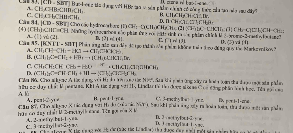 D. etene và but-1-ene.
Cầu 83. [CD - SBT] But-l-ene tác dụng với HBr tạo ra sản phẩm chính có công thức cấu tạo nào sau đây?
A. CH_3CHBrCHBrCH_3.
B.
C. CH_3CH_2CHBrCH_3. CH_3CH_2CH_2CH_2Br.
D. BrCH_2CH_2CH_2CH_2Br.
Câu 84. [CD-SBT] ] Cho các hydrocarbon: (1) CH_2=C(CH_3)CH_2CH_3;(2)(CH_3)_2C=CHCH_3; (3) CH_2=C(CH_3)CH=CH_2;
(4) (CH_3)_2CHCequiv CH 1. Những hydrocarbon nào phản ứng với HBr sinh ra sản phầm chính là 2-bromo-2-methylbutane?
A. (1) và (2). B. (2) và (4). C. (1) và (3). D. (3) và (4).
Câu 85. [KNTT - SBT] Phản ứng nào sau đây đã tạo thành sản phẩm không tuân theo đúng quy tắc Markovnikov?
A. CH_3CH=CH_2+HClto CH_3CHClCH_3.
B. (CH_3)_2C=CH_2+HBrto (CH_3)_2CHCH_2Br.
C. CH_3CH_2CH=CH_2+H_2Oxrightarrow H^+CH_3CH_2CH(OH)CH_3.
D. (CH_3)_2C=CH-CH_3+HIto (CH_3)_2CICH_2CH_3.
Câu 86. Cho alkyne A tác dụng với H_2 dư trên xúc tác Ni/t^o. Sau khi phản ứng xảy ra hoàn toàn thu được một sản phẩm
hữu cơ duy nhất là pentane. Khi A tác dụng với H_2 , Lindlar thì thu được alkene C có đồng phân hình học. Tên gọi của
A là C. 3-methylbut-1-yne. D. pent-1-ene.
A. pent-2-yne. B. pent-1-yne.
Câu 87. Cho alkyne X tác dụng với H_2 dư (xúc tác Ni/tº). Sau khi phản ứng xảy ra hoàn toàn, thu được một sản phẩm
hữu cơ duy nhất là 2-methylbutane. Tên gọi của X là
A. 2-methylbut-1-yne.
B. 2-methylbut-2-yne.
D. 3-methylbut-1-yne.
C. 3-methylbut-2-yne. dư (xúc tác Lindlar) thu được duy nhất một sản phẩm hữu
Cho alkyne X tác dụng với H_2