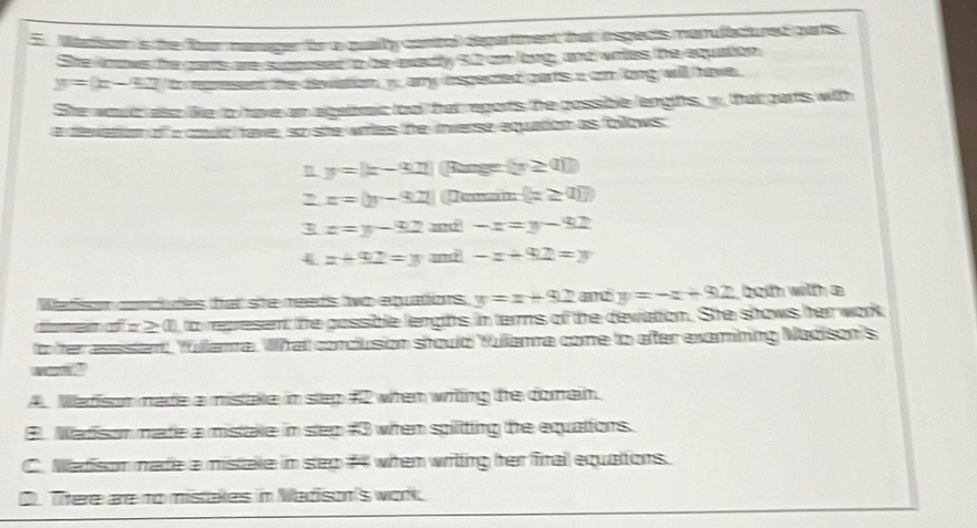 Marison is the forr mamager for a qually conitol degartment bat inspects manulactured parts
She koows the cars are smposed to be exedly 92 on long, and wites the equation
y=(x-4) to rearesent the deviation wany espected parts a an long will have .
She woud also like to have an algetrc tool har regorts the possible lengiths, y, that parts with
a devation of a coud tave, so site wites he inverse equation as follows
y=|x-907| Bunge  x≥ ab
2 x=y-9-922|  z≥ (1)
z=y-92 -x=y-92
4 x+92=y und -x+92=y
Watison ceides hat ste reads two equations y=x+92 and y=-x+92 both witth a
diumem of a2 0), to represent the possible lengths in terms of the devation. She shows her work
to fter assstent, Yullama. What corclusion stould Yulama come to afer examning Nadison's
A Medison mate a misake in sep # 2 when witing the domain
3 Marison mate a mistale in sep #3 when spiliting te equations.
C. Madison made a mistake in sep # 4 when writting her firai equattons.
O. There are to mistakes in Madison's work.