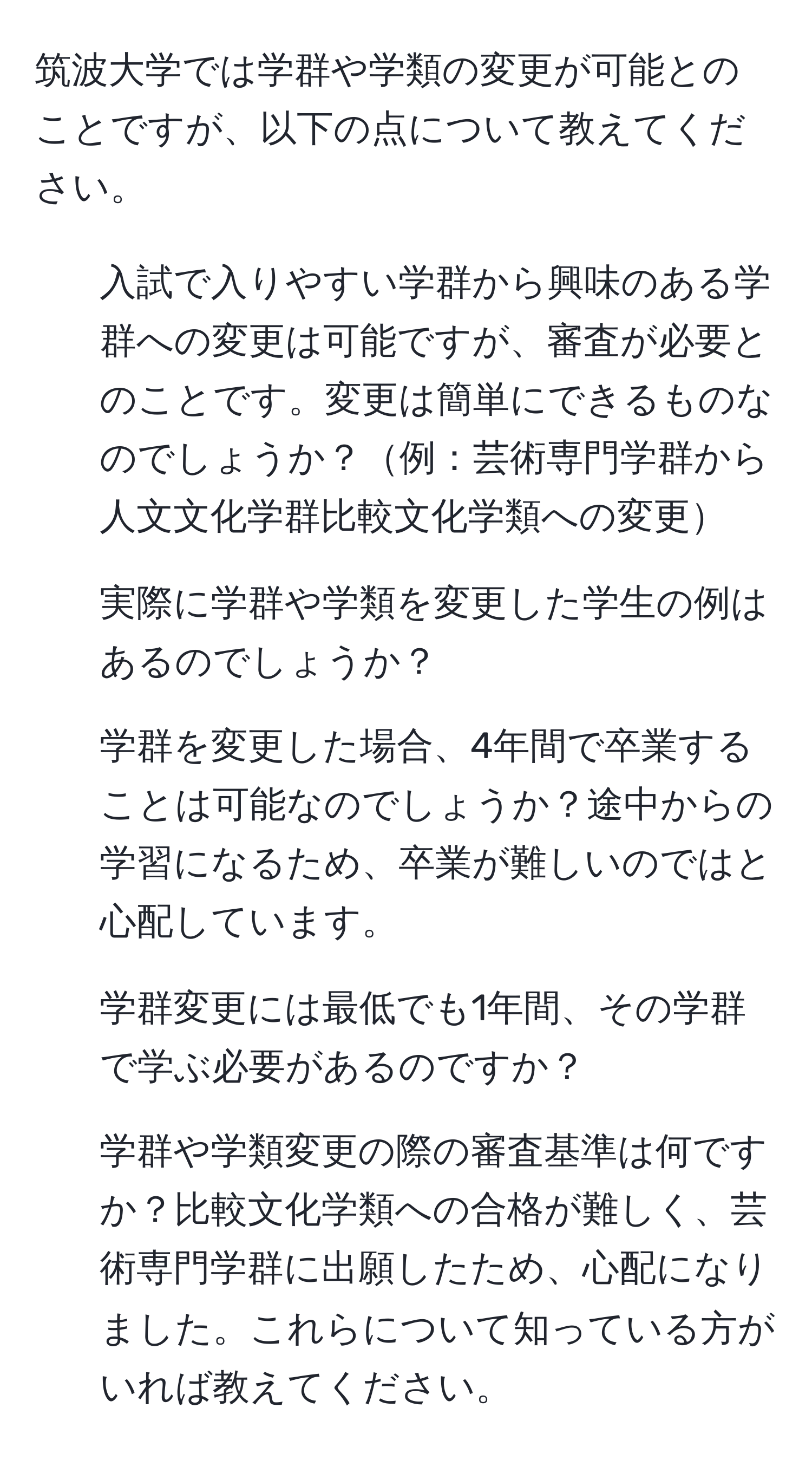 筑波大学では学群や学類の変更が可能とのことですが、以下の点について教えてください。  
1. 入試で入りやすい学群から興味のある学群への変更は可能ですが、審査が必要とのことです。変更は簡単にできるものなのでしょうか？例：芸術専門学群から人文文化学群比較文化学類への変更  
2. 実際に学群や学類を変更した学生の例はあるのでしょうか？  
3. 学群を変更した場合、4年間で卒業することは可能なのでしょうか？途中からの学習になるため、卒業が難しいのではと心配しています。  
4. 学群変更には最低でも1年間、その学群で学ぶ必要があるのですか？  
5. 学群や学類変更の際の審査基準は何ですか？比較文化学類への合格が難しく、芸術専門学群に出願したため、心配になりました。これらについて知っている方がいれば教えてください。