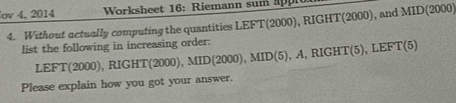 ov 4, 2014 Worksheet 16: Riemann sum appi 
4. Without actually computing the quantities LEFT(2000), RIGHT(2000), and MID(2000) 
list the following in increasing order: 
LEF T(2 000 1 , RIG HT(2000), MID(2000), MID(5), A, RIGHT(5), LEFT(5)
Please explain how you got your answer.