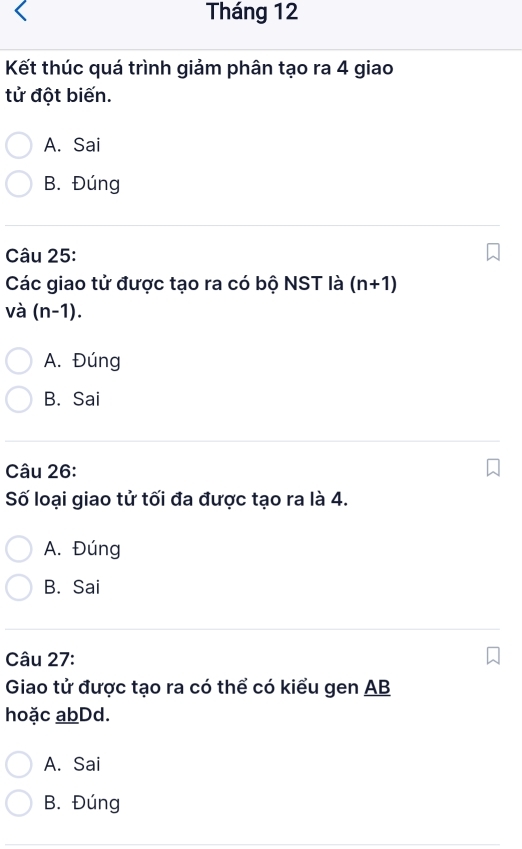 Tháng 12
Kết thúc quá trình giảm phân tạo ra 4 giao
tử đột biến.
A. Sai
B. Đúng
Câu 25:
Các giao tử được tạo ra có bộ NST là (n+1)
và (n-1).
A. Đúng
B. Sai
Câu 26:
Số loại giao tử tối đa được tạo ra là 4.
A. Đúng
B. Sai
Câu 27:
Giao tử được tạo ra có thể có kiểu gen AB
hoặc abDd.
A. Sai
B. Đúng