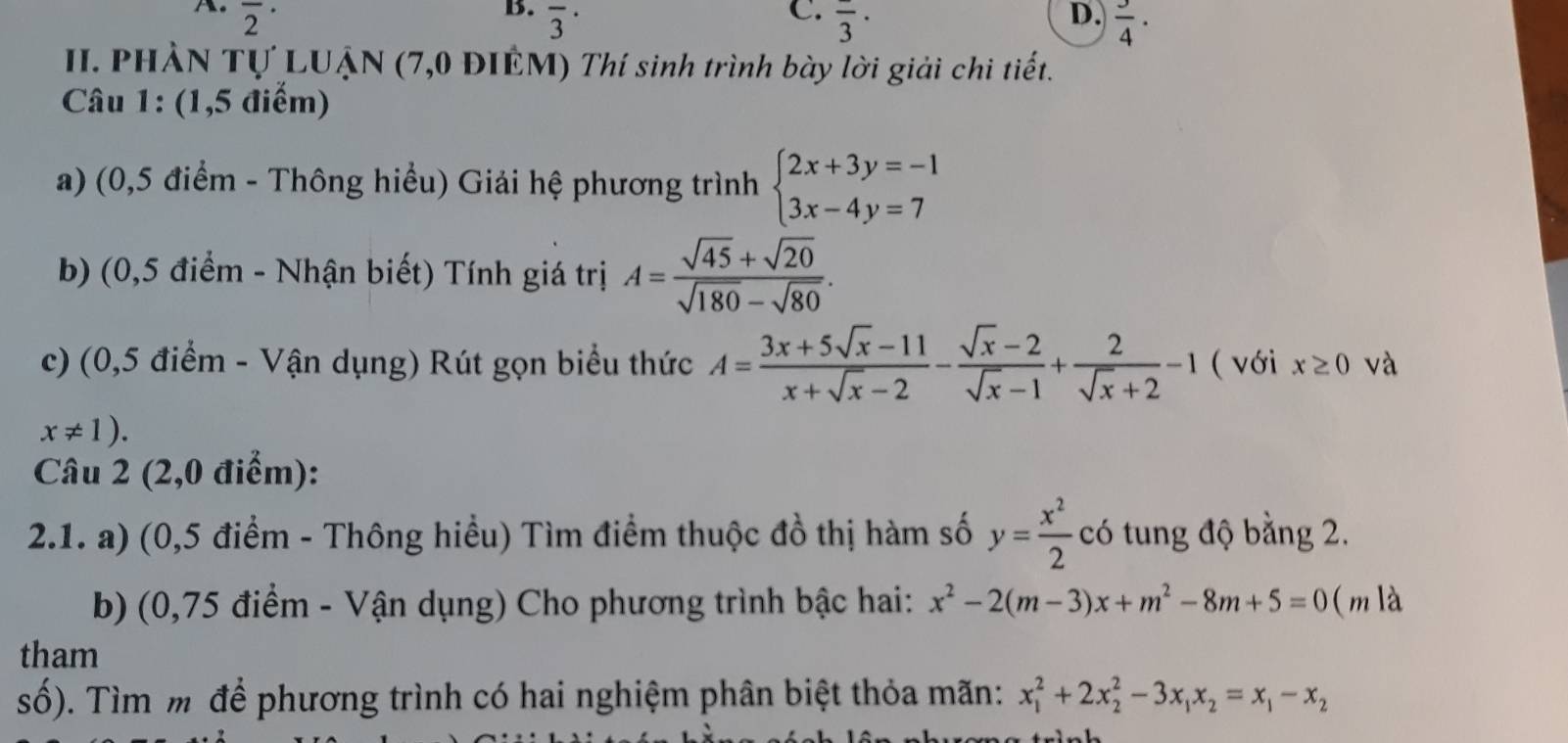 the overline 2^((·) D. frac 3)4·
B. overline 3^((·) overline 3)·
II. PHẢN Tự LUẠN (7,0 ĐIÊM) Thí sinh trình bày lời giải chi tiết. 
Câu 1: (1,5 điểm) 
a) (0,5 điểm - Thông hiểu) Giải hệ phương trình beginarrayl 2x+3y=-1 3x-4y=7endarray.
b) (0,5 điểm - Nhận biết) Tính giá trị A= (sqrt(45)+sqrt(20))/sqrt(180)-sqrt(80) . 
c) (0,5 điểm - Vận dụng) Rút gọn biểu thức A= (3x+5sqrt(x)-11)/x+sqrt(x)-2 - (sqrt(x)-2)/sqrt(x)-1 + 2/sqrt(x)+2 -1 ( với x≥ 0 và
x!= 1). 
Câu 2 (2,0 điểm): 
2.1. a) (0,5 điểm - Thông hiểu) Tìm điểm thuộc đồ thị hàm số y= x^2/2  có tung độ bằng 2. 
b) (0,75 điểm - Vận dụng) Cho phương trình bậc hai: x^2-2(m-3)x+m^2-8m+5=0 ( m là 
tham 
số). Tìm m để phương trình có hai nghiệm phân biệt thỏa mãn: x_1^(2+2x_2^2-3x_1)x_2=x_1-x_2