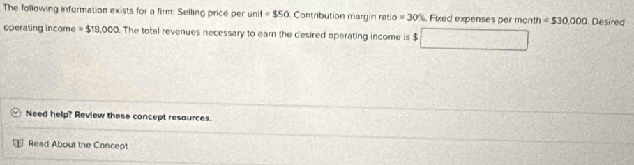 The following information exists for a firm: Selling price per unit =$50 Contribution margin ratio=30% Fixed expenses per month =$30.000. Desired 
operating income =$18,000. The total revenues necessary to earn the desired operating income is $ x_+
frac 5°C
Need help? Review these concept resources. 
Read About the Concept