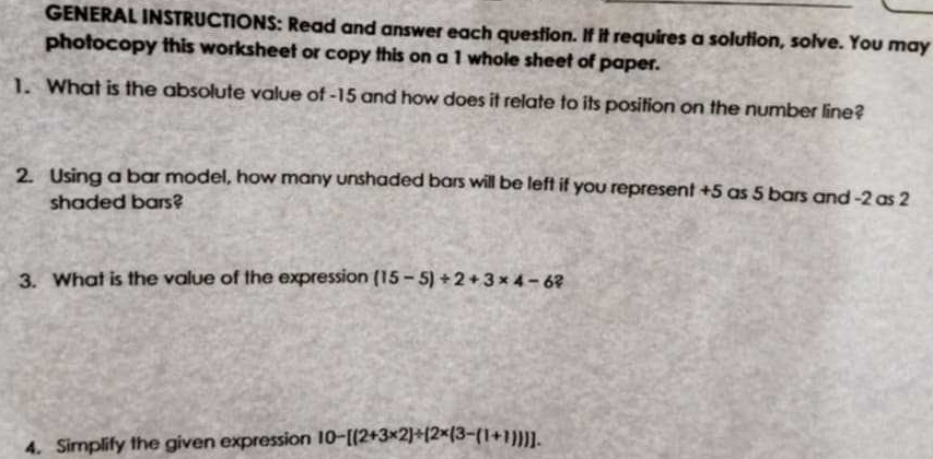 GENERAL INSTRUCTIONS: Read and answer each question. If it requires a solution, solve. You may 
photocopy this worksheet or copy this on a 1 whole sheet of paper. 
1. What is the absolute value of -15 and how does it relate to its position on the number line? 
2. Using a bar model, how many unshaded bars will be left if you represent +5 as 5 bars and -2 as 2
shaded bars? 
3. What is the value of the expression (15-5)/ 2+3* 4-6 2 
4. Simplify the given expression 10-[(2+3* 2)/ [2* (3-(1+1))]].