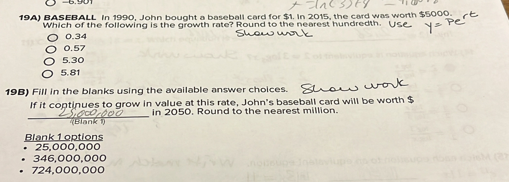 6.901
19A) BASEBALL In 1990, John bought a baseball card for $1. In 2015, the card was worth $5000.
Which of the following is the growth rate? Round to the nearest hundredth.
0.34
0.57
5.30
5.81
19B) Fill in the blanks using the available answer choices.
If it continues to grow in value at this rate, John's baseball card will be worth $
_
in 2050. Round to the nearest million.
(Blank 1
Blank 1 options
25,000,000
346,000,000
724,000,000