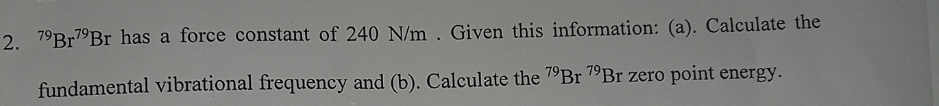 ^79Br^(79)Br has a force constant of 240 N/m. Given this information: (a). Calculate the 
fundamental vibrational frequency and (b). Calculate the^(79)Br^(79)Br zero point energy.