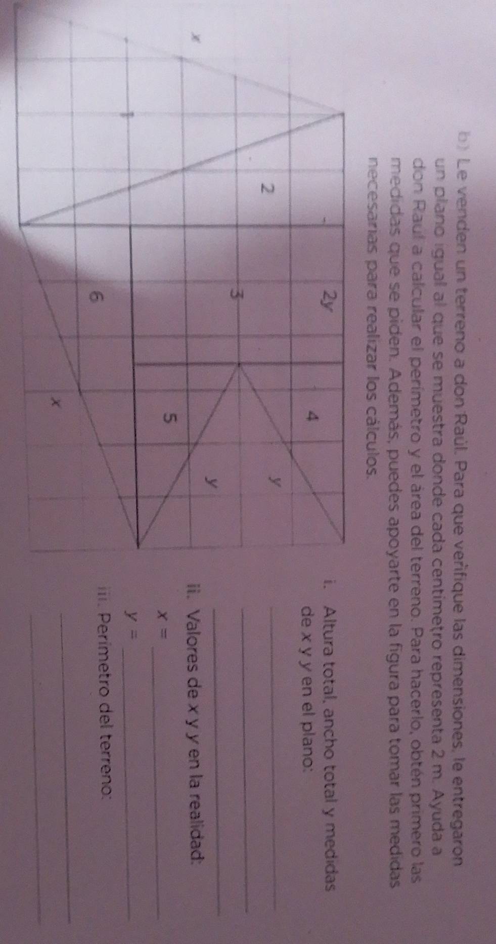 Le venden un terreno a don Raúl. Para que verífique las dimensiones, le entregaron 
un plano igual al que se muestra donde cada centímetro representa 2 m. Ayuda a 
don Raul a calcular el perímetro y el área del terreno. Para hacerlo, obtén primero las 
medidas que se piden. Además, puedes apoyarte en la figura para tomar las medidas 
necesarias para realizar los cálculos. 
i. Altura total, ancho total y medidas 
de x y y en el plano: 
_ 
_ 
_ 
ii. Valores de x y y en la realidad: 
_ x=
_ y=
iii. Perímetro del terreno: 
_ 
_